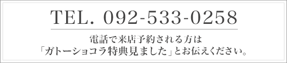 TEL:092-533-0258 電話で来店予約される方は「ガトーショコラ特典見ました」とお伝えください。